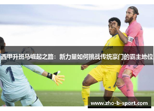 西甲升班马崛起之路:新力量如何挑战传统豪门的霸主地位 西甲升班马崛起之路:新力量如何挑战传统豪门的霸主地位