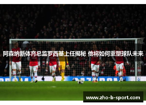 阿森纳新体育总监罗西基上任揭秘 他将如何重塑球队未来
