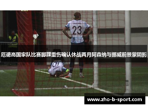 厄德高国家队比赛脚踝重伤确认休战两月阿森纳与挪威前景蒙阴影