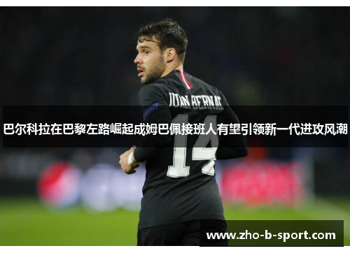 巴尔科拉在巴黎左路崛起成姆巴佩接班人有望引领新一代进攻风潮